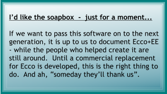 Id like the soapbox  -  just for a moment...  If we want to pass this software on to the next generation, it is up to us to document Ecco+EE - while the people who helped create it are still around.  Until a commercial replacement for Ecco is developed, this is the right thing to do.  And ah, someday theyll thank us.